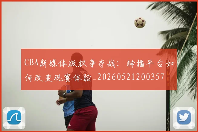 CBA新媒体版权争夺战:转播平台如何改变观赛体验_20260521200357