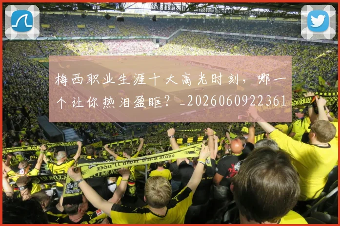 梅西职业生涯十大高光时刻，哪一个让你热泪盈眶？_20260609223610