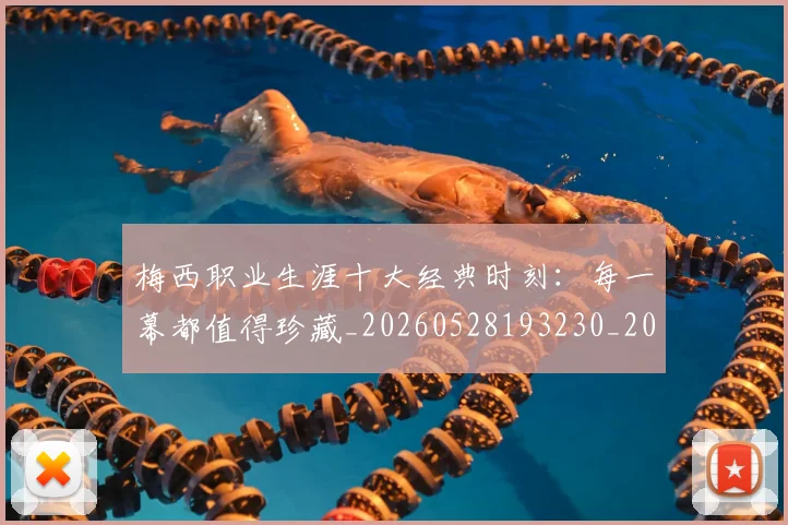 梅西职业生涯十大经典时刻：每一幕都值得珍藏_20260528193230_20260609223554