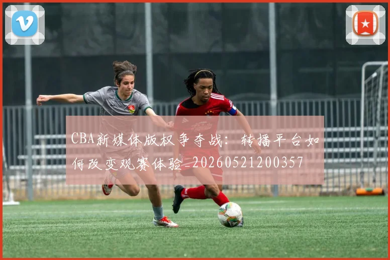 CBA新媒体版权争夺战：转播平台如何改变观赛体验_20260521200357