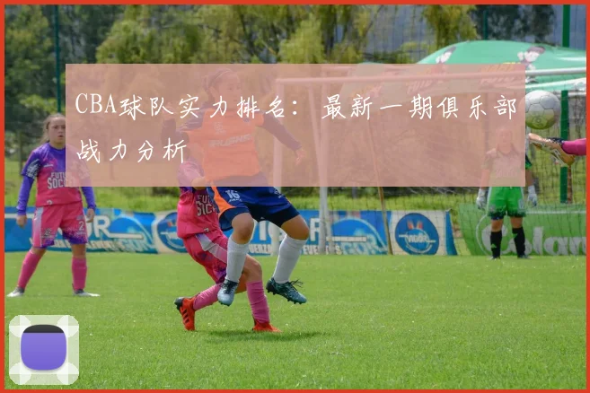 CBA球队实力排名：最新一期俱乐部战力分析