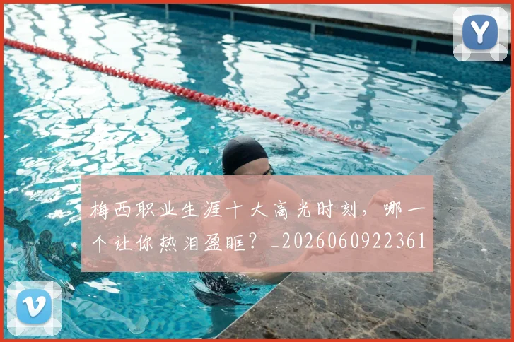 梅西职业生涯十大高光时刻，哪一个让你热泪盈眶？_20260609223610