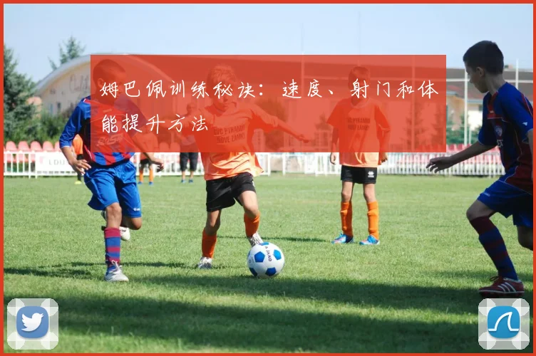 姆巴佩训练秘诀：速度、射门和体能提升方法